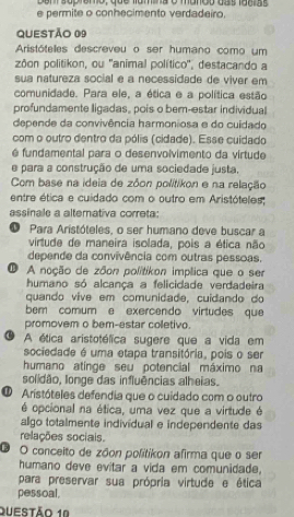 Denisup temo, que famina o mando das facras
e permite o conhecimento verdadeiro,
QUESTÃo 09
Aristóteles descreveu o ser humano como um
zôon politikon, ou ''animal político'', destacando a
sua natureza social e a necessidade de viver em
comunidade. Para ele, a ética e a política estão
profundamente ligadas, pois o bern-estar individual
depende da convivência harmoniosa e do cuidado
com o outro dentro da pólis (cidade). Esse cuidado
é fundamental para o desenvolvimento da virtude
e para a construção de uma sociedade justa,
Com base na ideia de zôon politikon e na relação
entre ética e cuidado com o outro em Aristóteles;
assinale a altemativa correta:
O Para Aristóteles, o ser humano deve buscar a
virtude de maneira isolada, pois a ética não
depende da convivência com outras pessoas.
A noção de zôon politikon implica que o ser
humano só alcança a felicidade verdadeira
quando vive em comunidade, cuidando do
bem comum e exercendo virtudes que
promovem o bem-estar coletivo.
A ética aristotélica sugere que a vida em
sociedade é uma etapa transitória, pois o ser
humano atinge seu potencial máximo na
solidão, longe das influências alheias.
O Aristóteles defendia que o cuidado com o outro
é opcional na ética, uma vez que a virtude é
algo totalmente individual e independente das
relações sociais.
O O conceito de zóon politikon afirma que o ser
humano deve evitar a vida em comunidade.
para preservar sua própria virtude e ética
pessoal,
Questão 1º