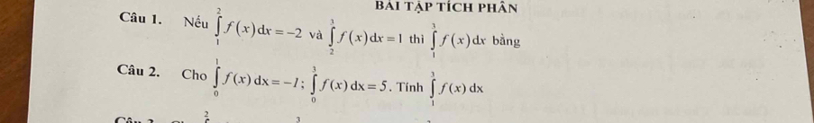 Bái tập tích phân 
Câu 1. Nếu ∈tlimits _1^2f(x)dx=-2 và ∈tlimits _2^1f(x)dx=I thì ∈tlimits _1^1f(x)dx bàng 
Câu 2. Cho ∈tlimits _0^1f(x)dx=-I; ∈tlimits _0^1f(x)dx=5. Tính ∈tlimits _1^3f(x)dx