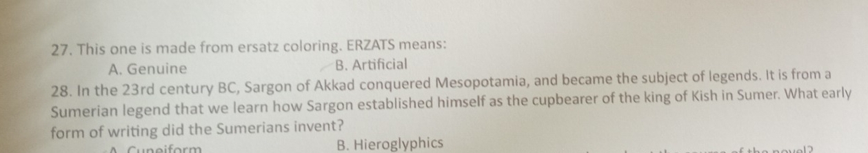 This one is made from ersatz coloring. ERZATS means:
A. Genuine B. Artificial
28. In the 23rd century BC, Sargon of Akkad conquered Mesopotamia, and became the subject of legends. It is from a
Sumerian legend that we learn how Sargon established himself as the cupbearer of the king of Kish in Sumer. What early
form of writing did the Sumerians invent?
B. Hieroglyphics