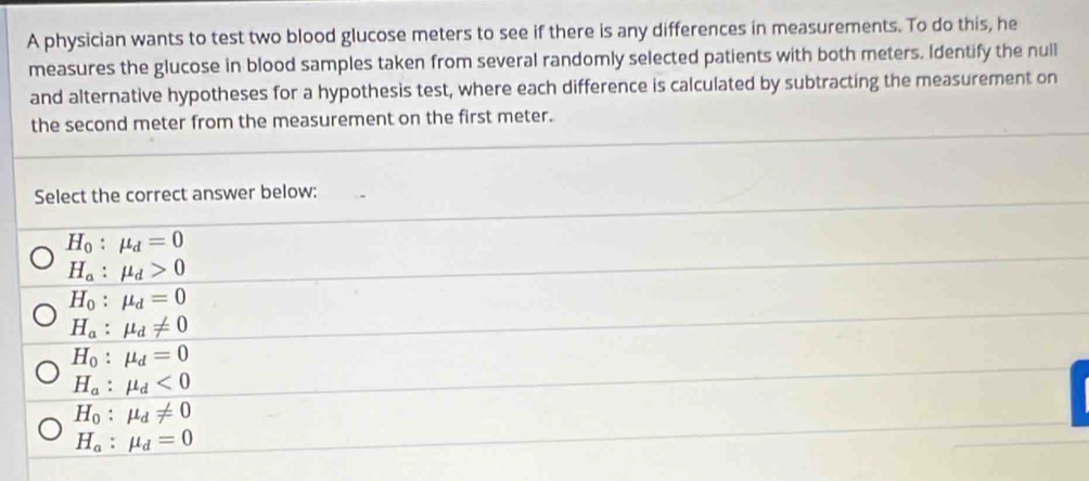 A physician wants to test two blood glucose meters to see if there is any differences in measurements. To do this, he
measures the glucose in blood samples taken from several randomly selected patients with both meters. Identify the null
and alternative hypotheses for a hypothesis test, where each difference is calculated by subtracting the measurement on
the second meter from the measurement on the first meter.
Select the correct answer below:
H_0:mu _d=0
H_a:mu _d>0
H_0:mu _d=0
H_a:mu _d!= 0
H_0:mu _d=0
H_a:mu _d<0</tex>
H_0:mu _d!= 0
H_a:mu _d=0