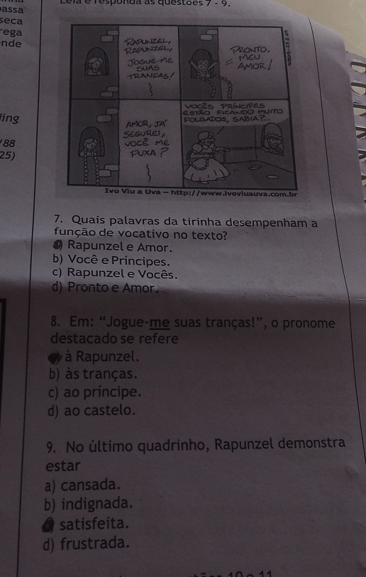 Lela é responda as questões 7 - 9.
a a
seca
ega
nde
ing
88
25)
7. Quais palavras da tirinha desempenham a
função de vocativo no texto?
0 Rapunzel e Amor.
b) Você e Príncipes.
c) Rapunzel e Vocês.
d) Pronto e Amor
8. Em: “Jogue-me suas tranças!”, o pronome
destacado se refere
à Rapunzel.
b) às tranças.
c) ao príncipe.
d) ao castelo.
9. No último quadrinho, Rapunzel demonstra
estar
a) cansada.
b) indignada.
a satisfeita.
d) frustrada.