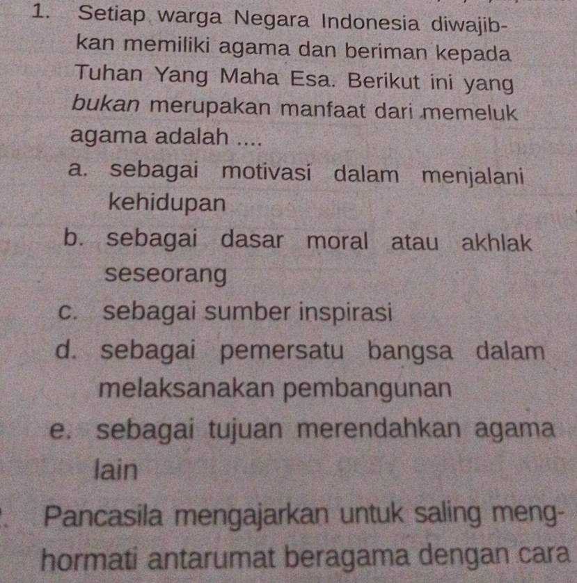 Setiap warga Negara Indonesia diwajib-
kan memiliki agama dan beriman kepada
Tuhan Yang Maha Esa. Berikut ini yang
bukan merupakan manfaat dari memeluk
agama adalah ....
a. sebagai motivasi dalam menjalani
kehidupan
b. sebagai dasar moral atau akhlak
seseorang
c. sebagai sumber inspirasi
d. sebagai pemersatu bangsa dalam
melaksanakan pembangunan
e. sebagai tujuan merendahkan agama
lain
. Pancasila mengajarkan untuk saling meng-
hormati antarumat beragama dengan cara