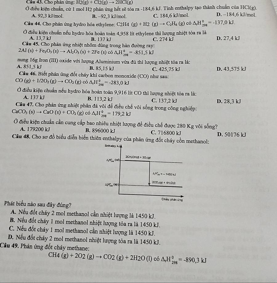 Cầâu 43. Cho phản ứng: H2(g)+Cl2(g)to 2HCl(g)
Ở điều kiện chuẩn, cứ 1 mol H2 phản ứng hết sẽ tỏa ra -184,6 kJ. Tính enthalpy tạo thành chuẩn của HCl(g).
A. 92,3 kJ/mol. B. -92,3 kJ/mol. C. 184,6 kJ/mol. D. −184,6 kJ/mol.
Câu 44. Cho phản ứng hydro hóa ethylene: C_2H_4(g)+H_2(g)to C_2H_6(g) có △ _rH_(298)^0=-137,0kJ.
Ở điều kiện chuẩn nếu hydro hóa hoàn toàn 4,958 lít ethylene thì lượng nhiệt tỏa ra là
A. 13,7 kJ B. 137 kJ C. 274 kJ D. 27,4 kJ
Câu 45. Cho phản ứng nhiệt nhôm dùng trong hàn đường ray:
2Al(s)+Fe_2O_3(s)to Al_2O_3(s)+2Fe(s) có △ _rH_(298)^0=-851,5kJ
nung 16g Iron (III) oxide với lượng Aluminium vừa đủ thì lượng nhiệt tỏa ra là:
A. 851,5 kJ B. 85,15 kJ C. 425,75 kJ D. 43,575 kJ
Câu 46. Biết phản ứng đốt cháy khí carbon monoxide (CO) như sau:
CO(g)+1/2O_2(g)to CO_2 (g) co△ _rH_(298)^0=-283,0kJ
Ở điều kiện chuẩn nếu hydro hóa hoàn toàn 9,916 lít CO thì lượng nhiệt tỏa ra là:
A. 137 kJ B. 113,2 kJ C. 137,2 kJ D. 28,3 kJ
Câu 47. Cho phản ứng nhiệt phân đá vôi để điều chế vôi sống trong công nghiệp:
CaCO_3(s)to CaO(s)+CO_2(g) có △ _rH_(298)^0=179,2kJ
Ở điều kiện chuẩn cần cung cấp bao nhiêu nhiệt lượng để điều chế được 280 Kg vôi sống?
A. 179200 kJ B. 896000 kJ C. 716800 kJ D. 50176 kJ
Câu 48. Cho sơ đồ biểu diễn biến thiên enthalpy của phản ứng đốt cháy cồn methanol:
Enth alpy, kJ
2CH;OH(l) + 3O:(g)
△ H_(≌ 4)°(cd
△ H_(2n)^+=-1450kJ
△ H_(50)°(sp)
2CO_2(g)+4H_2O(l)
Chiều phân ứng
Phát biểu nào sau đây đúng?
A. Nếu đốt cháy 2 mol methanol cần nhiệt lượng là 1450 kJ.
B. Nếu đốt cháy 1 mol methanol nhiệt lượng tỏa ra là 1450 kJ.
C. Nếu đốt cháy 1 mol methanol cần nhiệt lượng là 1450 kJ.
D. Nếu đốt cháy 2 mol methanol nhiệt lượng tỏa ra là 1450 kJ.
Câu 49. Phản ứng đốt cháy methane:
CH4(g)+2O2(g)to CO2(g)+2H2O(l) có △ _rH_(298)^0=-890,3kJ