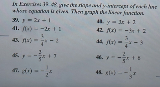 In Exercises 39-48, give the slope and y-intercept of each line 
whose equation is given. Then graph the linear function. 
39. y=2x+1 40. y=3x+2
_ 
41. f(x)=-2x+1 42. f(x)=-3x+2
43. f(x)= 3/4 x-2 44. f(x)= 3/4 x-3
45. y=- 3/5 x+7 46. y=- 2/5 x+6
47. g(x)=- 1/2 x 48. g(x)=- 1/3 x