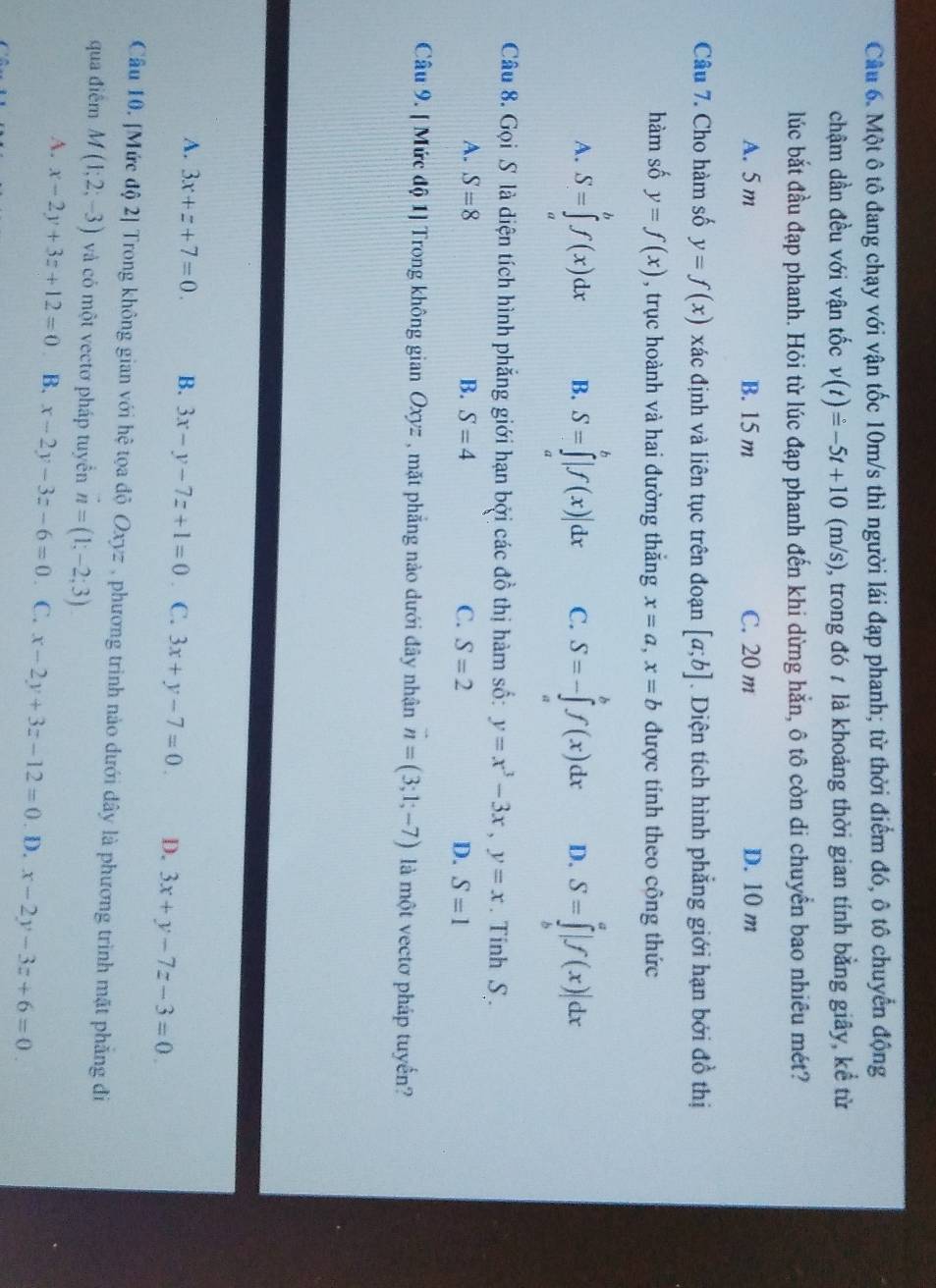 Cầâu 6. Một ô tô đang chạy với vận tốc 10m/s thì người lái đạp phanh; từ thời điểm đó, ô tô chuyển động
chậm dần đều với vận tốc v(t)=-5t+10(m/s) , trong đó 7 là khoảng thời gian tính bằng giây, kể từ
lúc bắt đầu đạp phanh. Hỏi từ lúc đạp phanh đến khi dừng hắn, ô tô còn di chuyển bao nhiêu mét?
A. 5 m B. 15 m C. 20 m D. 10 m
Câu 7. Cho hàm số y=f(x) xác định và liên tục trên đoạn [a;b]. Diện tích hình phẳng giới hạn bới đồ thị
hàm số y=f(x) , trục hoành và hai đường thắng x=a,x=b được tính theo công thức
A. S=∈tlimits _a^(bf(x)dx B. S=∈tlimits _a^b|f(x)|dx C. S=-∈tlimits _a^bf(x)dx D. S=∈tlimits _b^a|f(x)|dx
Câu 8. Gọi S là diện tích hình phẳng giới hạn bởi các đồ thị hàm số: y=x^3)-3x,y=x. Tinh S.
A. S=8 B. S=4 C. S=2 D. S=1
Câu 9. [ Mức độ 1] Trong không gian Oxyz , mặt phẳng nào dưới đây nhận vector n=(3;1;-7) là một vectơ pháp tuyển?
A. 3x+z+7=0. B. 3x-y-7z+1=0 C. 3x+y-7=0 D. 3x+y-7z-3=0
Câu 10. [Mức độ 2] Trong không gian với hệ tọa độ Oxyz , phương trình nào dưới đây là phương trình mặt phẳng đi
qua điễm M(1;2;-3) và có một vectơ pháp tuyển n=(1,-2;3)
A. x-2y+3z+12=0 B. x-2y-3z-6=0 C. x-2y+3z-12=0. D. x-2y-3z+6=0