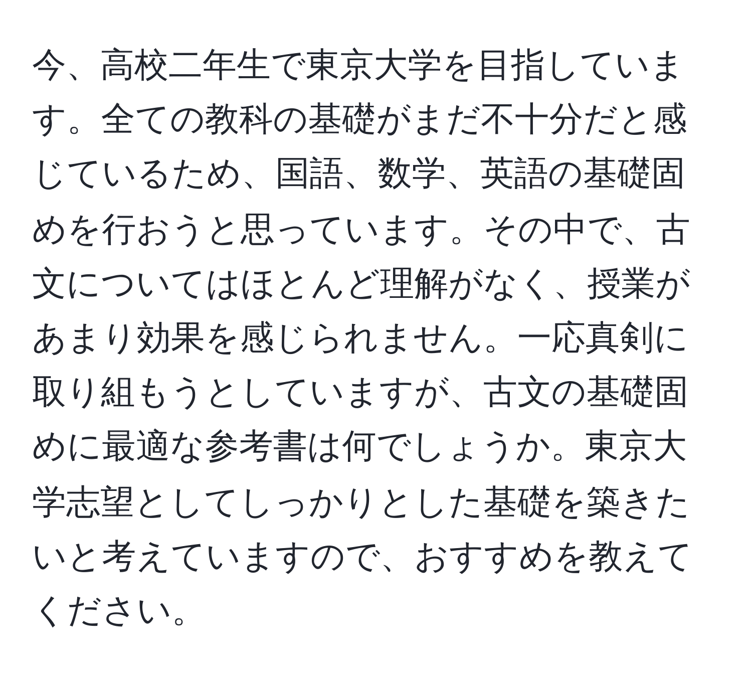 今、高校二年生で東京大学を目指しています。全ての教科の基礎がまだ不十分だと感じているため、国語、数学、英語の基礎固めを行おうと思っています。その中で、古文についてはほとんど理解がなく、授業があまり効果を感じられません。一応真剣に取り組もうとしていますが、古文の基礎固めに最適な参考書は何でしょうか。東京大学志望としてしっかりとした基礎を築きたいと考えていますので、おすすめを教えてください。