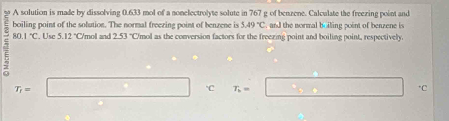 A solution is made by dissolving 0.633 mol of a nonelectrolyte solute in 767 g of benzene. Calculate the freezing point and 
boiling point of the solution. The normal freezing point of benzene is 5.49°C , and the normal boiling point of benzene is 
5 80.1°C. Use 5.12°C/ mol and 2.53°C /mol as the conversion factors for the freezing point and boiling point, respectively.
T_r=□ C T_b=□ · c