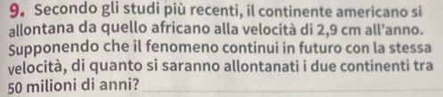 Secondo gli studi più recenti, il continente americano si 
allontana da quello africano alla velocità di 2,9 cm all’anno. 
Supponendo che il fenomeno continui in futuro con la stessa 
velocità, di quanto si saranno allontanati i due continenti tra
50 milioni di anni?_