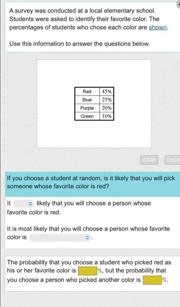 A survey was conducted at a local elementary school. 
Students were asked to identify their favorite color. The 
percentages of students who chose each color are shown. 
Use this information to answer the questions below. 
CLEAR CHECH 
If you choose a student at random, is it likely that you will pick 
someone whose favorite color is red? 
It likely that you will choose a person whose 
favorite color is red. 
It is most likely that you will choose a person whose favorite 
color is 
The probability that you choose a student who picked red as 
his or her favorite color is %, but the probability that 
you choose a person who picked another color is %.