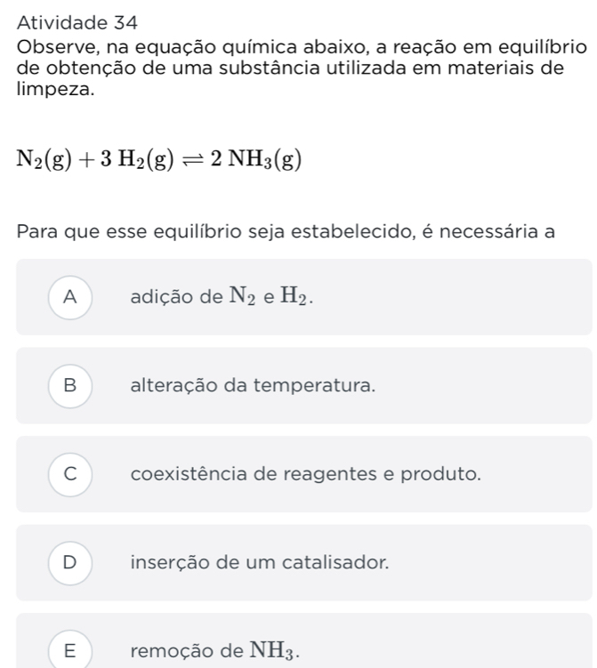 Atividade 34
Observe, na equação química abaixo, a reação em equilíbrio
de obtenção de uma substância utilizada em materiais de
limpeza.
N_2(g)+3H_2(g)leftharpoons 2NH_3(g)
Para que esse equilíbrio seja estabelecido, é necessária a
A adição de N_2 e H_2.
B alteração da temperatura.
C coexistência de reagentes e produto.
D inserção de um catalisador.
E remoção de NH_3.