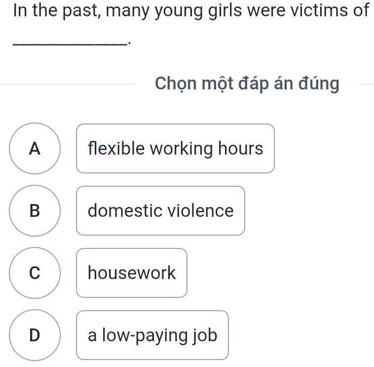 In the past, many young girls were victims of
_·
Chọn một đáp án đúng
A flexible working hours
B domestic violence
C housework
D a low-paying job