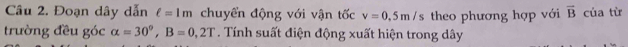 Đoạn dây dẫn ell =1m chuyển động với vận tốc v=0,5m/s theo phương hợp với overline B của từ 
trường đều góc alpha =30°, B=0,2T. Tính suất điện động xuất hiện trong dây