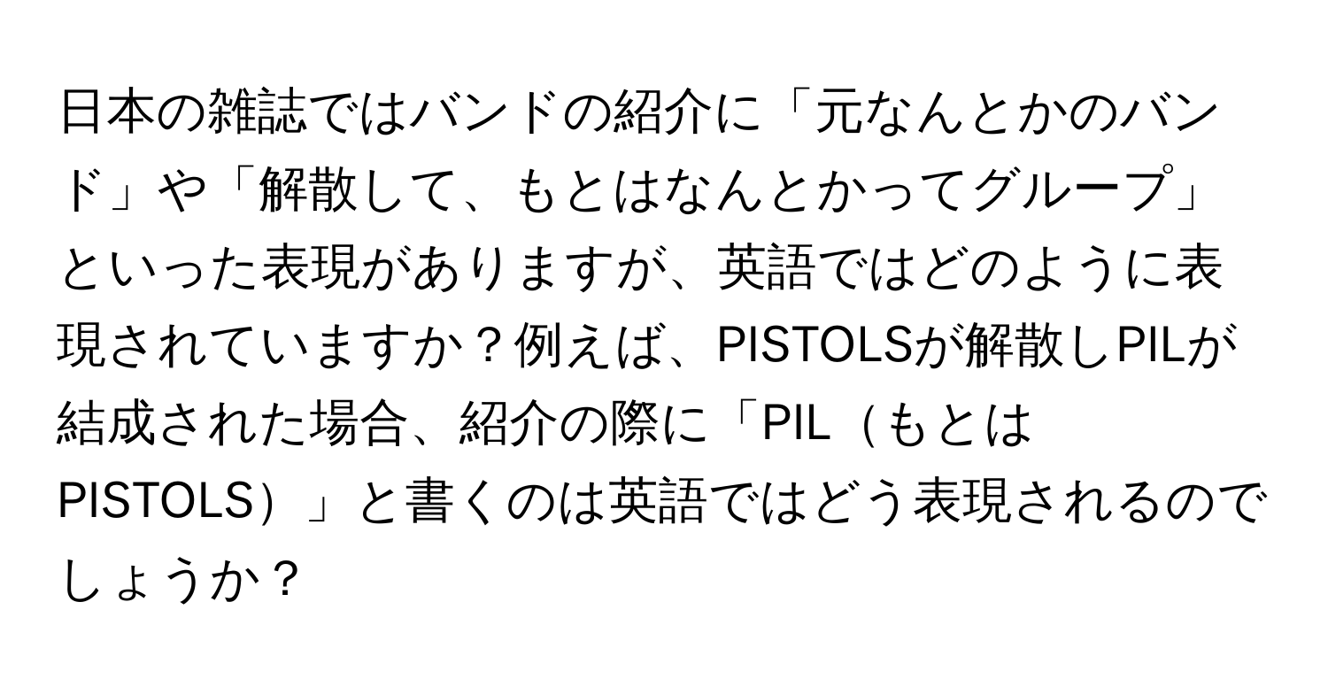 日本の雑誌ではバンドの紹介に「元なんとかのバンド」や「解散して、もとはなんとかってグループ」といった表現がありますが、英語ではどのように表現されていますか？例えば、PISTOLSが解散しPILが結成された場合、紹介の際に「PILもとはPISTOLS」と書くのは英語ではどう表現されるのでしょうか？