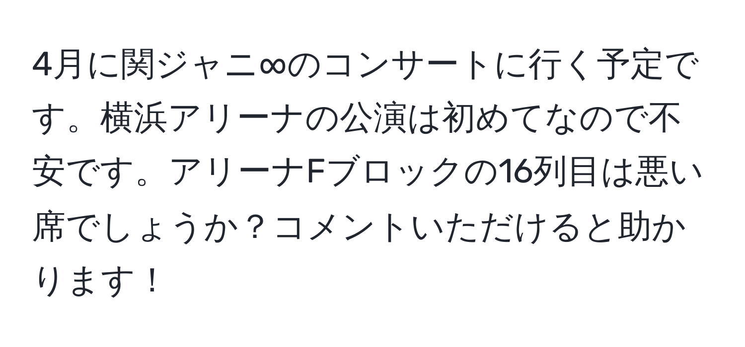 4月に関ジャニ∞のコンサートに行く予定です。横浜アリーナの公演は初めてなので不安です。アリーナFブロックの16列目は悪い席でしょうか？コメントいただけると助かります！