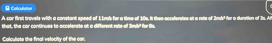 Calculator 
A car first travels with a constant speed of 11m/s for a time of 10s. It then accelerates at a rate of 2m/s^2 for a duration of 3s. Af 
that, the car continues to accelerate at a different rate of 3m/s^2 for 8s. 
Calculate the final velocity of the car.