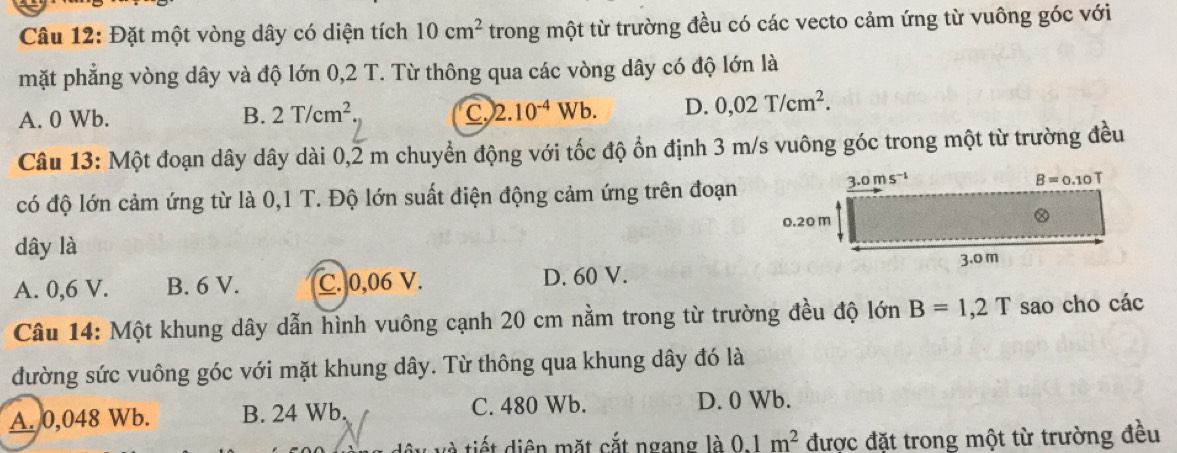 Đặt một vòng dây có diện tích 10cm^2 trong một từ trường đều có các vecto cảm ứng từ vuông góc với
mặt phẳng vòng dây và độ lớn 0,2 T. Từ thông qua các vòng dây có độ lớn là
A. 0 Wb. B. 2T/cm^2 Q 2.10^(-4)Wb. D. 0,02T/cm^2.
Câu 13: Một đoạn dây dây dài 0,2 m chuyển động với tốc độ ổn định 3 m/s vuông góc trong một từ trường đều
có độ lớn cảm ứng từ là 0,1 T. Độ lớn suất điện động cảm ứng trên đoạn
dây là
A. 0,6 V. B. 6 V. C. 0,06 V. D. 60 V.
Câu 14: Một khung dây dẫn hình vuông cạnh 20 cm nằm trong từ trường đều độ lớn B=1,2T sao cho các
đường sức vuông góc với mặt khung dây. Từ thông qua khung dây đó là
A. 0,048 Wb. B. 24 Wb. C. 480 Wb. D. 0 Wb.
tiết diện mặt cắt ngang là 0.1m^2 được đặt trong một từ trường đều