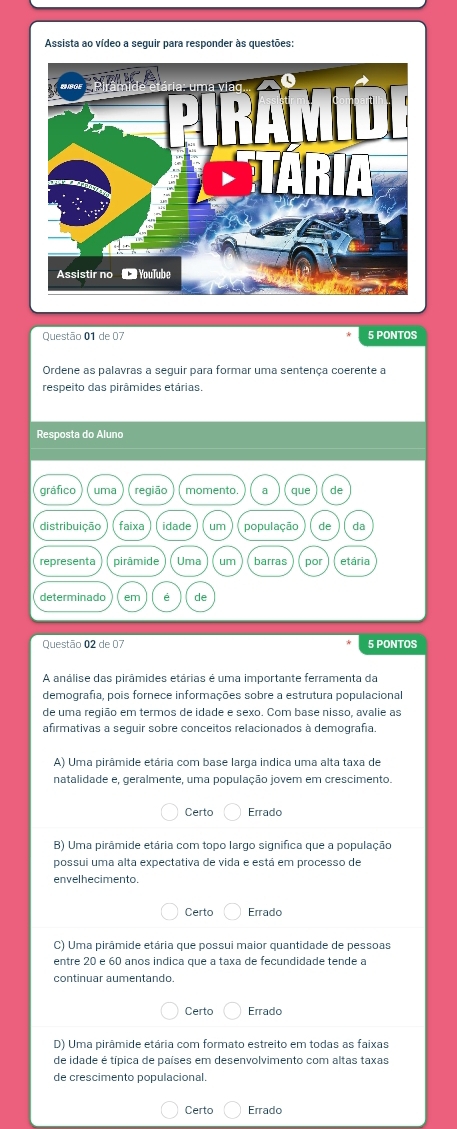 Assista ao vídeo a seguir para responder às questões:
Questão 01 de 07 5 PONTOS
Ordene as palavras a seguir para formar uma sentença coerente a
respeito das pirâmides etárias.
Resposta do Aluno
Questão 02 de 07 5 PONTOS
A análise das pirâmides etárias é uma importante ferramenta da
demografia, pois fornece informações sobre a estrutura populacional
de uma região em termos de idade e sexo. Com base nisso, avalie as
afirmativas a seguir sobre conceitos relacionados à demografía.
A) Uma pirâmide etária com base larga indica uma alta taxa de
natalidade e, geralmente, uma população jovem em crescimento.
Certo Errado
B) Uma pirâmide etária com topo largo significa que a população
possui uma alta expectativa de vida e está em processo de
envelhecimento.
Certo Errado
C) Uma pirâmide etária que possui maior quantidade de pessoas
entre 20 e 60 anos indica que a taxa de fecundidade tende a
continuar aumentando.
Certo Errado
D) Uma pirâmide etária com formato estreito em todas as faixas
de idade é típica de países em desenvolvimento com altas taxas
de crescimento populacional.
Certo Errado