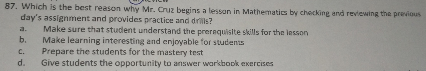 Which is the best reason why Mr. Cruz begins a lesson in Mathematics by checking and reviewing the previous
day's assignment and provides practice and drills?
a. Make sure that student understand the prerequisite skills for the lesson
b. Make learning interesting and enjoyable for students
c. Prepare the students for the mastery test
d. Give students the opportunity to answer workbook exercises