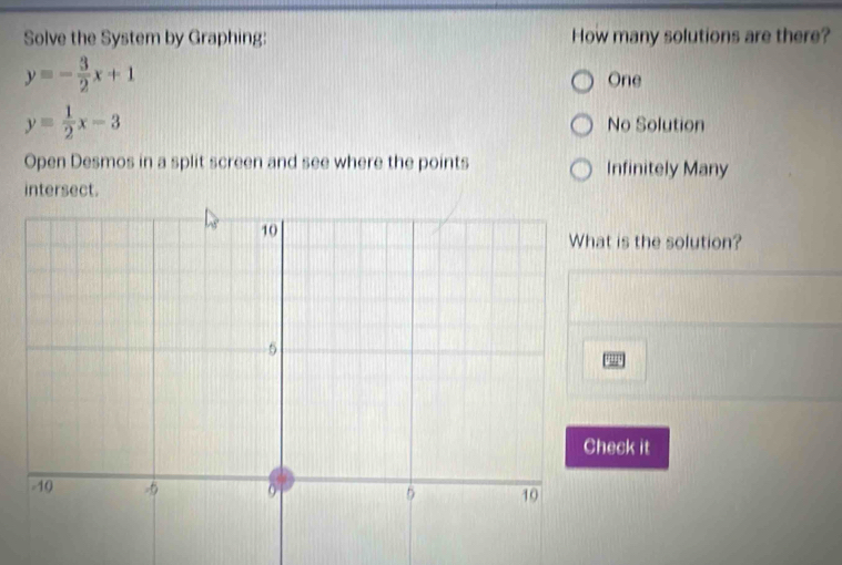 Solve the System by Graphing: How many solutions are there?
y=- 3/2 x+1
One
y= 1/2 x-3 No Solution
Open Desmos in a split screen and see where the points Infinitely Many
intersect.
t is the solution?
eck it