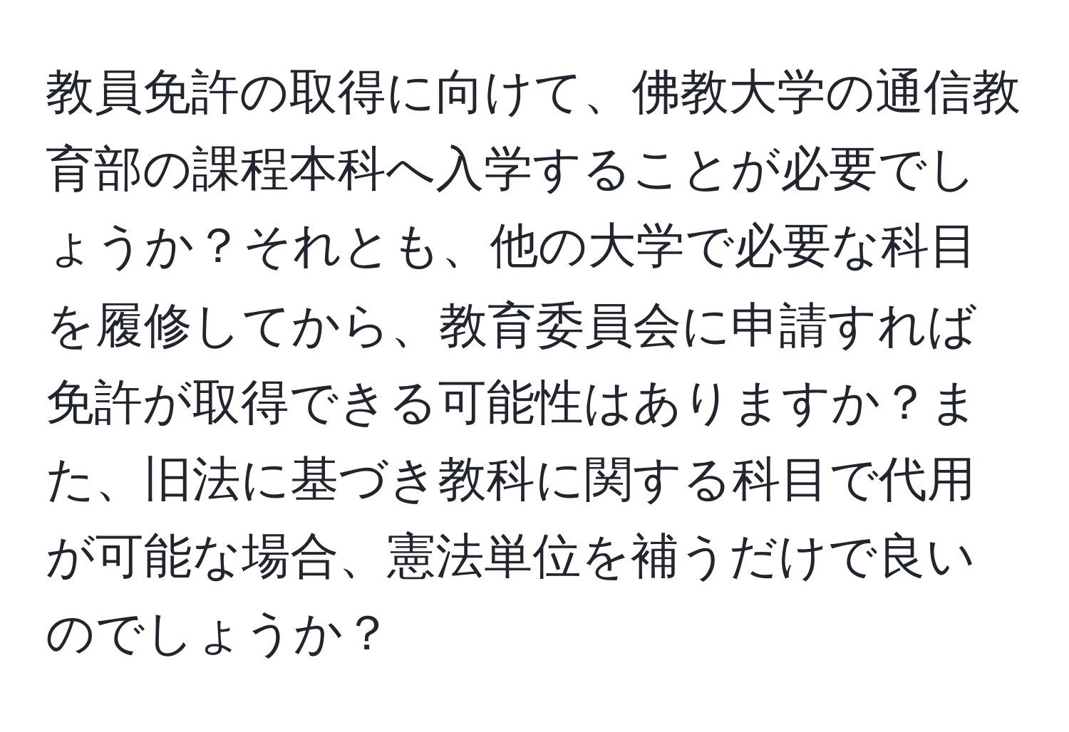 教員免許の取得に向けて、佛教大学の通信教育部の課程本科へ入学することが必要でしょうか？それとも、他の大学で必要な科目を履修してから、教育委員会に申請すれば免許が取得できる可能性はありますか？また、旧法に基づき教科に関する科目で代用が可能な場合、憲法単位を補うだけで良いのでしょうか？