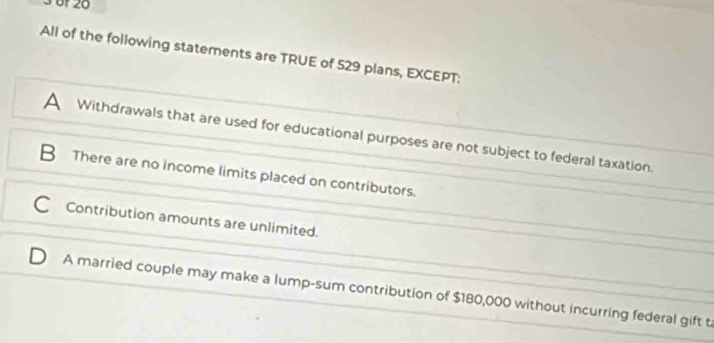 3 6f 20
All of the following statements are TRUE of 529 plans, EXCEPT:
A Withdrawals that are used for educational purposes are not subject to federal taxation.
B There are no income limits placed on contributors.
Contribution amounts are unlimited.
A married couple may make a lump-sum contribution of $180,000 without incurring federal gift t