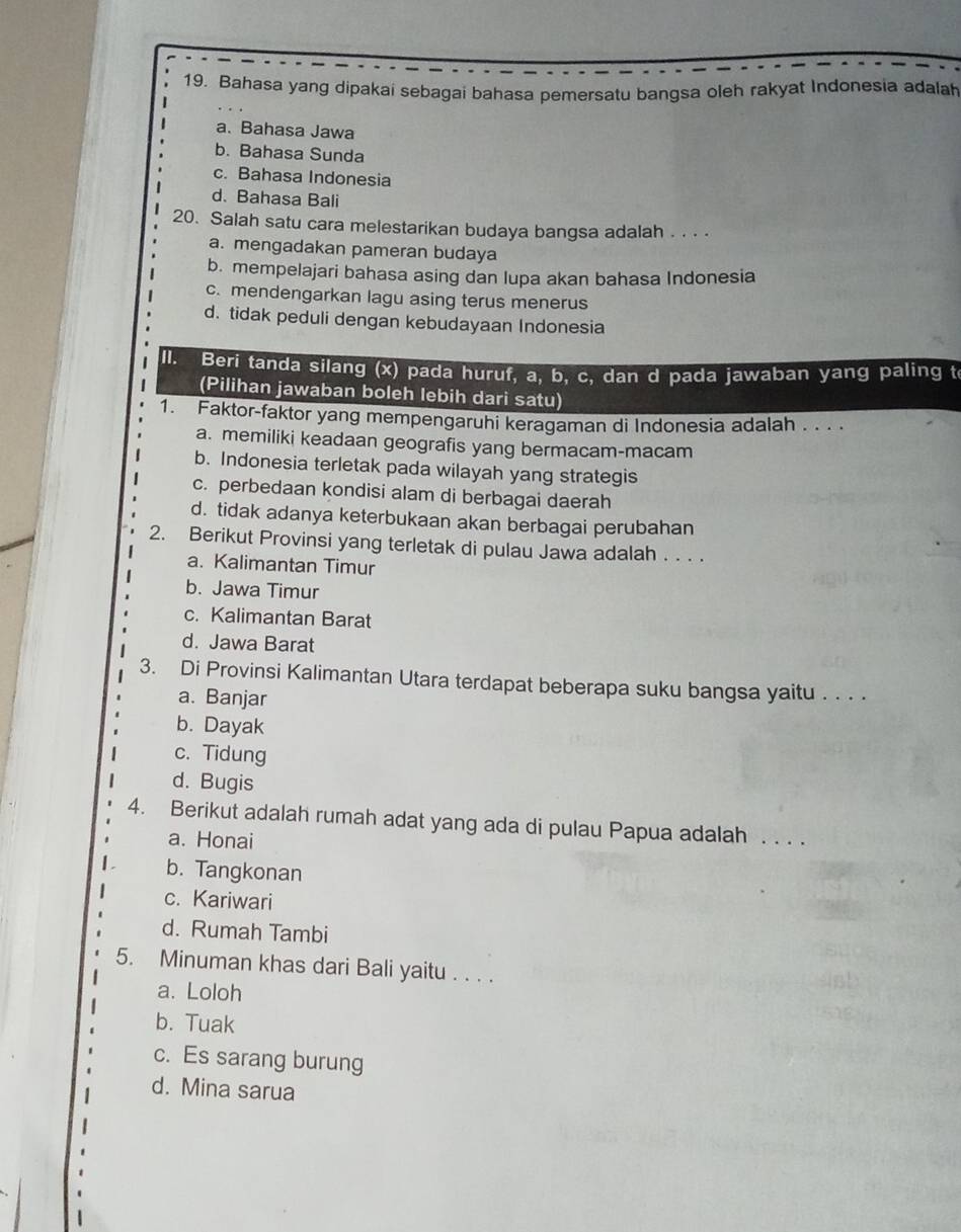 Bahasa yang dipakai sebagai bahasa pemersatu bangsa oleh rakyat Indonesia adalah
a. Bahasa Jawa
b. Bahasa Sunda
c. Bahasa Indonesia
d. Bahasa Bali
20. Salah satu cara melestarikan budaya bangsa adalah . . . .
a. mengadakan pameran budaya
b. mempelajari bahasa asing dan lupa akan bahasa Indonesia
c. mendengarkan lagu asing terus menerus
d. tidak peduli dengan kebudayaan Indonesia
II. Beri tanda silang (x) pada huruf, a, b, c, dan d pada jawaban yang paling t
(Pilihan jawaban boleh lebih dari satu)
1. Faktor-faktor yang mempengaruhi keragaman di Indonesia adalah . . . .
a. memiliki keadaan geografis yang bermacam-macam
b. Indonesia terletak pada wilayah yang strategis
c. perbedaan kondisi alam di berbagai daerah
d. tidak adanya keterbukaan akan berbagai perubahan
2. Berikut Provinsi yang terletak di pulau Jawa adalah . . . .
a. Kalimantan Timur
b. Jawa Timur
c. Kalimantan Barat
d. Jawa Barat
3. Di Provinsi Kalimantan Utara terdapat beberapa suku bangsa yaitu . . . .
a. Banjar
b. Dayak
c. Tidung
d. Bugis
4. Berikut adalah rumah adat yang ada di pulau Papua adalah . . . .
a. Honai
b. Tangkonan
c. Kariwari
d. Rumah Tambi
5. Minuman khas dari Bali yaitu . . . .
a. Loloh
b. Tuak
c. Es sarang burung
d. Mina sarua