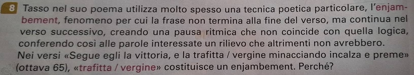 Tasso nel suo poema utilizza molto spesso una tecnica poetica particolare, l’enjam- 
bement, fenomeno per cui la frase non termina alla fine del verso, ma continua nel 
verso successivo, creando una pausa ritmica che non coincide con quella logica, 
conferendo così alle parole interessate un rilievo che altrimenti non avrebbero. 
Nei versi «Segue egli la vittoria, e la trafitta / vergine minacciando incalza e preme» 
(ottava 65), «trafitta / vergine» costituisce un enjambement. Perché?