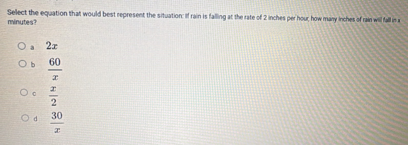 Select the equation that would best represent the situation: If rain is falling at the rate of 2 inches per hour, how many inches of rain will fall in x
minutes?
a 2x
b  60/x 
C  x/2 
d  30/x 