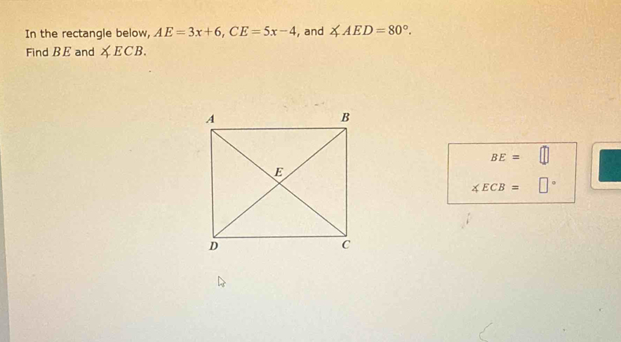 In the rectangle below, AE=3x+6, CE=5x-4 , and ∠ AED=80°. 
Find BE and ∠ ECB.
BE=□
∠ ECB= □°