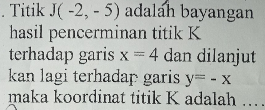 Titik J(-2,-5) adalah bayangan 
hasil pencerminan titik K
terhadap garis x=4 dan dilanjut 
kan lagi terhadap garis y=-x
maka koordinat titik K adalah ..