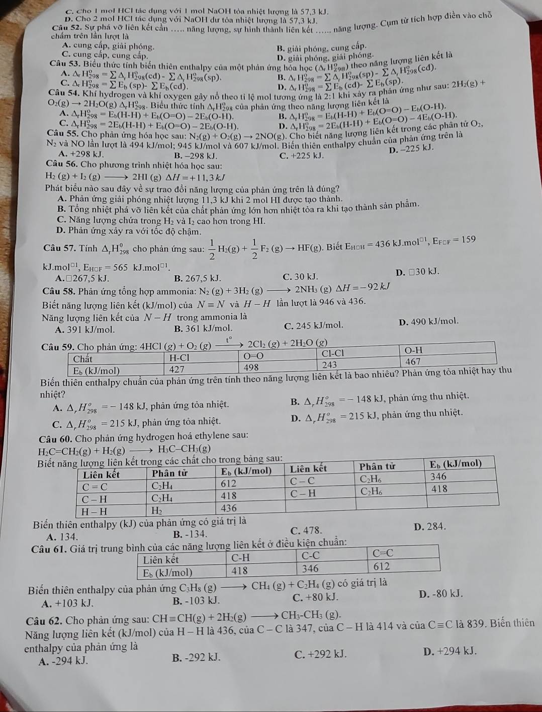 C. Cho 1 mol HCl tác dụng với 1 mol NaOH tòa nhiệt lượng là 57,3 kJ.
D. Cho 2 mol HCl tác dụng với NaOH dư tỏa nhiệt lượng là 57,3 kJ.
Câu 52. Sự phá vỡ liên kết cần …... năng lượng, sự hình thành liên kết_ năng lượng. Cụm từ tích hợp điền vào chỗ
chấm trên lần lượt là
A. cung cấp, giải phóng.
B. giải phóng, cung cấp.
C. cung cấp, cung cấp.
D. giải phóng, giải phóng.
Câu 53. Biểu thức tính biển thiên enthalpy của một phản ứng hóa học △ _rH_(298)^o=sumlimits △ _rH_(298)^o(sp)-sumlimits △ _fH_(298)^o(cd). (△ _rH_(298)^o) theo năng lượng liên kết là
A. △ _rH_(298)^o=sumlimits △ _rH_(298)^o(cd)-sumlimits △ _rH_(298)^o(sp).
B.
C. △ _rH_(298)^o=sumlimits E_b(sp)-sumlimits E_b(cd).
D. △ _rH_(298)^o=sumlimits E_b(cd)-sumlimits E_b(sp).
Câu 54. Khí hydrogen và khí oxygen gây nổ theo tỉ lệ mol tương ứng là 2:1kl xdyrap phản ứng như sau: 2H_2(g)+
O_2(g)to 2H_2O(g)△ _rH_(29)° 98. Biểu thức tính Δ H‰g của phản ứng theo năng lượng △ _rH_(298)^o=E_b(H-H)+E_b(O=O)-E_b(O-H). lienket là
A. △ _rH_(298)^o=E_b(H-H)+E_b(O=O)-2E_b(O-H). B.
C. △ _rH_(298)°=2E_b(H-H)+E_b(O=O)-2E_b(O-H). D.
Câu 55. Cho phản ứng hóa học sau: N_2(g)+O_2(g)to 2NO(g). 0. Cho biết năng lượng liên kết trong các phân tử △ _rH_(298)^o=2E_b(H-H)+E_b(O=O)-4E_b(O-H). O_2,
N và NO lần lượt là 494 kJ/mol; 945 kJ/mol và 607 kJ/mol. Biến thiên enthalpy chuẩn của phản ứng trên là
D. -225 kJ.
A. +298 kJ. B. -298 kJ. C. +225 kJ.
Câu 56. Cho phương trình nhiệt hóa học sau:
H_2(g)+I_2 (g)  2HI(g) △ H=+11,3kJ
Phát biểu nào sau đây về sự trao đồi năng lượng của phản ứng trên là đúng?
A. Phản ứng giải phóng nhiệt lượng 11,3 kJ khi 2 mol HI được tạo thành.
B. Tổng nhiệt phá vỡ liên kết của chất phản ứng lớn hơn nhiệt tỏa ra khi tạo thành sản phẩm.
C. Năng lượng chứa trong H_2 và 1_2 cao hơn trong HI.
D. Phản ứng xảy ra với tốc độ chậm.
Câu 57. Tính △ _rH_(298)^0 cho phản ứng sau:  1/2 H_2(g)+ 1/2 F_2(g)to HF(g). Biết E_HOH=436kJ.mol^(□ 1),E_F□ F=159
kJ.mo 1^(□ 1),E_HOF=565kJ.mol^(□ 1)
A. □ 26 7,5kJ. B. 267,5 kJ. C. 30 kJ.
D. □ 30kJ.
Câu 58. Phản ứng tổng hợp ammonia: N_2(g)+3H_2 (g) 2NH₃ (g) Delta H=-92kJ
Biết năng lượng liên kết (kJ/mol) của Nequiv N và H-H lần lượt là 946 và 436.
Năng lượng liên kết của N-H trong ammonia là
A. 391 kJ/mol. B. 361 kJ/mol. C. 245 kJ/mol. D. 490 kJ/mol.
Câu 59. Cho phản ứng: 4HCl(g)+O_2(g) t° 2Cl_2(g)+2H_2O(g)
O-H
Chất H-Cl O=0
C1-C1
243
Eь (kJ/mol) 427 498 467
Biến thiên enthalpy chuẩn của phản ứng trên tính theo năng lượng liên kết là bao nhiêu? Phản ứng tỏa nhiệt hay thu
nhiệt?
B. △ _rH_(298)^o=-148kJ
A. △ _rH_(298)^o=-148kJ , phản ứng tỏa nhiệt. , phản ứng thu nhiệt.
D. △ _rH_(298)^o=215kJ
C. △ _rH_(298)^o=215kJ J, phản ứng tỏa nhiệt. , phản ứng thu nhiệt.
Câu 60. Cho phản ứng hydrogen hoá ethylene sau:
H_2C=CH_2(g)+H_2(g) H_3C-CH_3(g)
Biến thiên enthalpy (kJ) -  ủa phản ứng có giá trị là
A. 134. B. -134. C. 478. D. 284.
Câu 61. Giá trị truiên kết ở điều kiện chuẩn:
Biển thiên enthalpy của phản ứng C₃Hş (g) CH_4(g)+C_2H_4(g) có giá trị là
A. +103 kJ. B. -103 kJ. C. +80 kJ. D. -80 kJ.
Câu 62. Cho phản ứng sau: CHequiv CH(g)+2H_2(g)to CH_3-CH_3 (g).
Năng lượng liên kết (kJ/mol) của H - H là 436, của C − C là 347, của C − H là 414 và ciaCequiv C là 839. Biến thiên
enthalpy của phản ứng là
A. -294 kJ. B. -292 kJ. C. +292 kJ. D. +294 kJ.