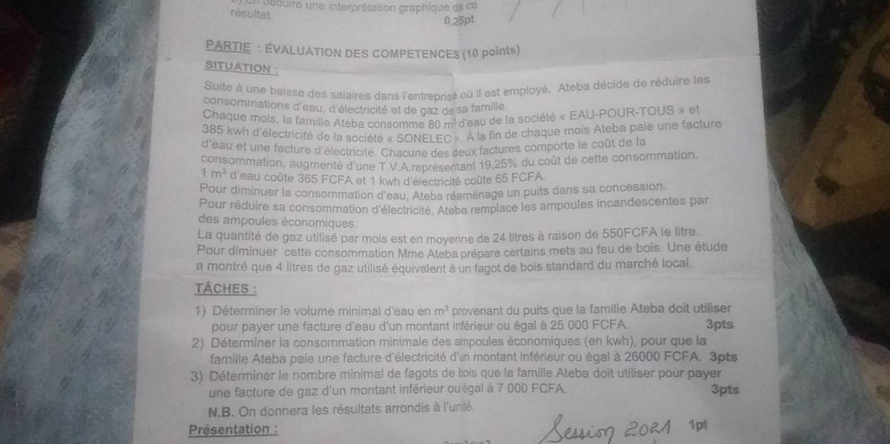 deduire une interprétation graphique de ce
résultat
0.25pt
PARTIE : ÉVALUATION DES COMPETENCES (10 points)
SITUATION :
Suite à une baisse des salaires dans l'entreprise où il est employé, Ateba décide de réduire les
consommations d'eau, d'électricité et de gaz de sa famille
Chaque mois, la famille Ateba consomme 80m^5 d'eau de la société « EAU-POUR-TOUS » et
385 kwh d'électricité de la société « SONELEC ». À la fin de chaque mois Ateba paie une facture
d'eau et une facture d'électricité. Chacune des deux factures comporte le coût de la
consommation, augmenté d'une T.V.A.représentant 19,25% du coût de cette consommation.
1m^3 d'eau coûte 365 FCFA et 1 kwh d'électricité coûte 65 FCFA
Pour diminuer la consommation d'eau. Ateba réaménage un puits dans sa concession.
Pour réduire sa consommation d'électricité. Ateba remplace les ampoules incandescentes par
des ampoules économiques.
La quantité de gaz utilisé par mois est en moyenne de 24 litres à raison de 550FCFA le litre.
Pour diminuer cette consommation Mme Ateba prépare certains mets au feu de bois. Une étude
a montré que 4 litres de gaz utilisé équivalent à un fagot de bois standard du marché local.
TÂCHES :
1) Déterminer le volume minimal d'eau en m^3 provenant du puits que la familie Ateba doit utiliser
pour payer une facture d'eau d'un montant inférieur ou égal à 25 000 FCFA. 3pts
2) Déterminer la consommation minimale des ampoules économiques (en kwh), pour que la
famille Ateba paie une facture d'électricité d'un montant inférieur ou égal à 26000 FCFA. 3pts
3) Déterminer le nombre minimal de fagots de bois que la famille Ateba doît utiliser pour payer
une facture de gaz d'un montant inférieur ou égal à 7 000 FCFA. 3pts
N.B. On donnera les résultats arrondis à l'unité.
Présentation : 1pt