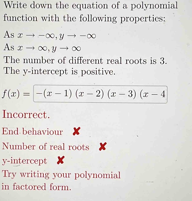 Write down the equation of a polynomial
function with the following properties:
As xto -∈fty , yto -∈fty
As xto ∈fty , yto ∈fty
The number of different real roots is 3.
The y-intercept is positive.
f(x)=[-(x-1)(x-2)(x-3)(x-4
Incorrect.
End behaviour x
Number of real roots x
y-intercept X
Try writing your polynomial
in factored form.