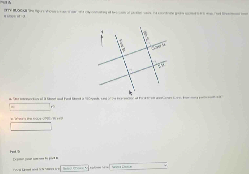 CITY BLOCKS The figure shows a map of part of a city consisting of two pairs of parailel roads. If a coordinate gnd is agolled to this man. Ford Street wesd hse 
a slope of -3. 
. The intersection of B Street and Ford Street is 150 yards east of the intersection of Ford Street and Clover Street. How many yards soum a if7
90
yd 
b. What is the slope of 6th Street? 
Part B 
Explain your answer to part b. 
Ford Street and 6th Street are Select Choice so they have Select Choice