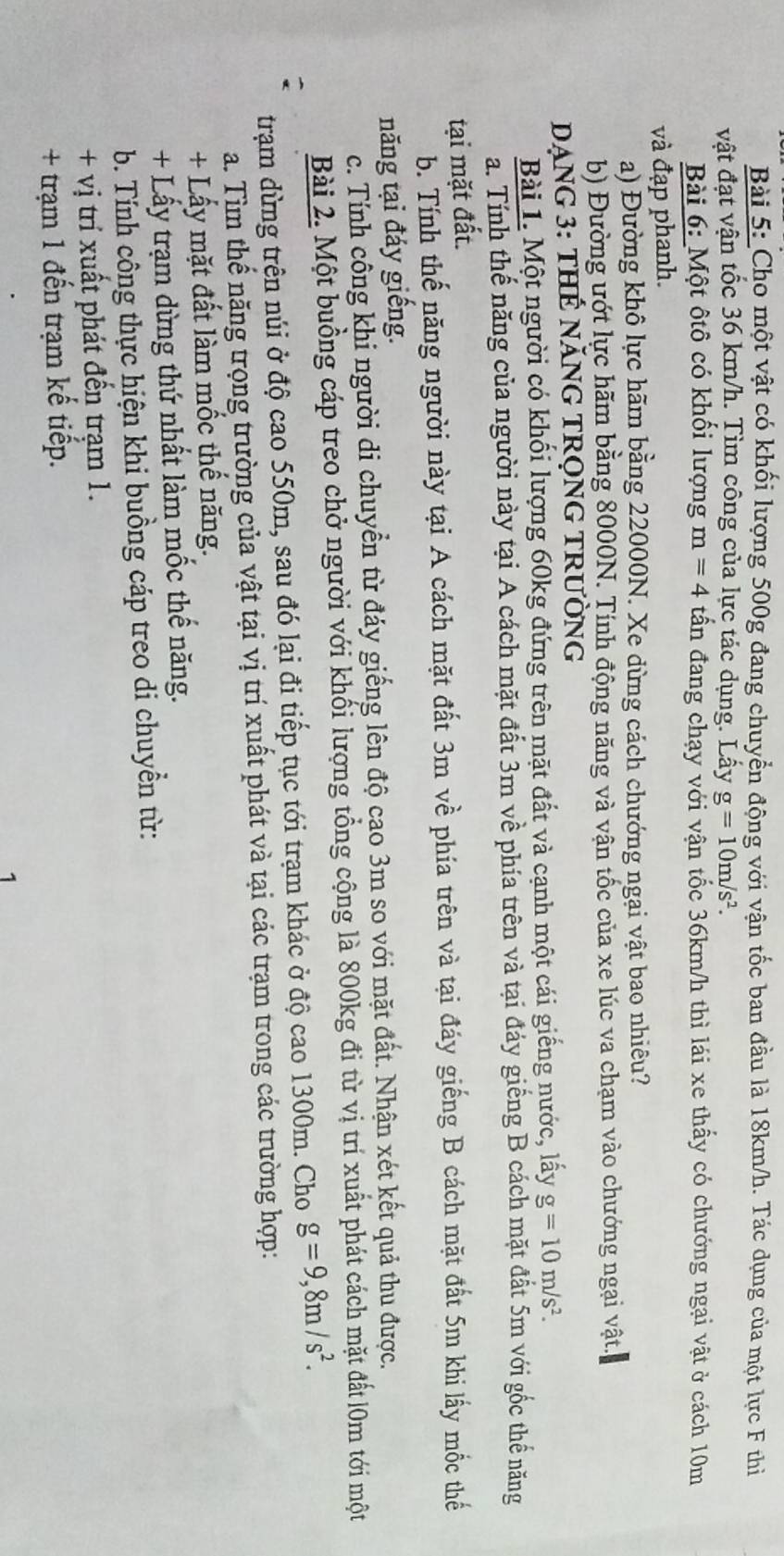 Cho một vật có khối lượng 500g đang chuyển động với vận tốc ban đầu là 18km/h. Tác dụng của một lực F thi
vật đạt vận tốc 36 km/h. Tìm công của lực tác dụng. Lấy g=10m/s^2.
Bài 6: Một ôtô có khối lượng m=4 tấn đang chạy với vận tốc 36km/h thì lái xe thấy có chướng ngại vật ở cách 10m
và đạp phanh.
a) Đường khô lực hãm bằng 22000N. Xe dừng cách chướng ngại vật bao nhiêu?
b) Đường ướt lực hãm bằng 8000N. Tính động năng và vận tốc của xe lúc va chạm vào chướng ngại vật.
DANG 3: THẾ năNG TRọNG TRườNG
Bài 1. Một người có khối lượng 60kg đứng trên mặt đất và cạnh một cái giếng nước, lấy g=10m/s^2.
a. Tính thế năng của người này tại A cách mặt đất 3m về phía trên và tại đáy giếng B cách mặt đất 5m với gốc thể năng
tại mặt đất.
b. Tính thế năng người này tại A cách mặt đất 3m về phía trên và tại đáy giếng B cách mặt đất 5m khi lấy mốc thế
năng tại đáy giếng.
c. Tính công khi người di chuyển từ đáy giếng lên độ cạo 3m so với mặt đất. Nhận xét kết quả thu được.
Bài 2. Một buồng cáp treo chở người với khối lượng tổng cộng là 800kg đi từ vị trí xuất phát cách mặt đất l0m tới một
trạm dừng trên núi ở độ cao 550m, sau đó lại đi tiếp tục tới trạm khác ở độ cao 1300m. Cho g=9,8m/s^2.
a. Tìm thế năng trọng trường của vật tại vị trí xuất phát và tại các trạm trong các trường hợp:
+ Lấy mặt đất làm mốc thế năng.
+ Lấy trạm dừng thứ nhất làm mốc thế năng.
b. Tính công thực hiện khi buồng cáp treo di chuyển từ:
+ vị trí xuất phát đến trạm 1.
+ trạm 1 đến trạm kế tiếp.
1