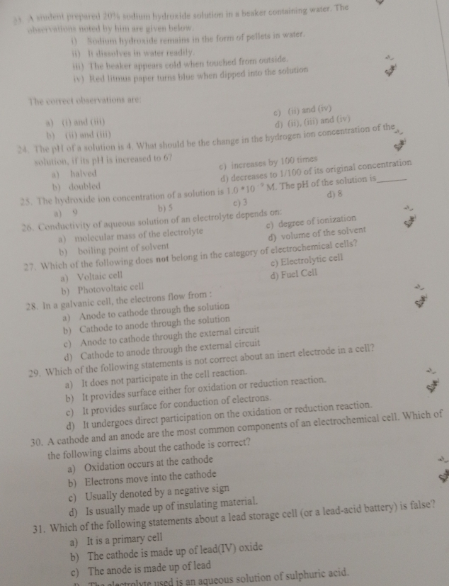 A student prepared 20% sodium hydroxide solution in a beaker containing water. The
observations noted by him are given below.
i) Sodium hydroxide remains in the form of pellets in water.
ii) It dissolves in water readily.
iii) The beaker appears cold when touched from outside.
iv) Red litmus paper turns blue when dipped into the solution
The correct observations are:
c) (ii) and (iv)
a) (i) and (iii)
d) (ii), (iii) and (iv)
b) (ii) and (iii)
24. The pH of a solution is 4. What should be the change in the hydrogen ion concentration of the
solution, if its pH is increased to 6?
c) increases by 100 times
a) halved
d) decreases to 1/100 of its original concentration
b) doubled
25. The hydroxide ion concentration of a solution is 1.0*10^(-9)M. The pH of the solution is_
a) 9 b) 5 c) 3 d) 8
26. Conductivity of aqueous solution of an electrolyte depends on:
a) molecular mass of the electrolyte c) degree of ionization
b) boiling point of solvent d) volume of the solvent
27. Which of the following does not belong in the category of electrochemical cells?
c) Electrolytic cell
a) Voltaic cell
d) Fuel Cell
b) Photovoltaic cell
28. In a galvanic cell, the electrons flow from :
a) Anode to cathode through the solution
b) Cathode to anode through the solution
c) Anode to cathode through the external circuit
d) Cathode to anode through the external circuit
29. Which of the following statements is not correct about an inert electrode in a cell?
a) It does not participate in the cell reaction.
b) It provides surface either for oxidation or reduction reaction.
c) It provides surface for conduction of electrons.
d) It undergoes direct participation on the oxidation or reduction reaction.
30. A cathode and an anode are the most common components of an electrochemical cell. Which of
the following claims about the cathode is correct?
a) Oxidation occurs at the cathode
b) Electrons move into the cathode
c) Usually denoted by a negative sign
d) Is usually made up of insulating material.
31. Which of the following statements about a lead storage cell (or a lead-acid battery) is false?
a) It is a primary cell
b) The cathode is made up of lead(IV) oxide
c) The anode is made up of lead
The electrolyte used is an aqueous solution of sulphuric acid.
