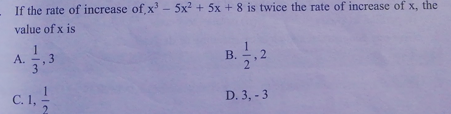 If the rate of increase of, x^3-5x^2+5x+8 is twice the rate of increase of x, the
value of x is
A.  1/3 , 3
B.  1/2 , 2
C. 1,  1/2 
D. 3, - 3