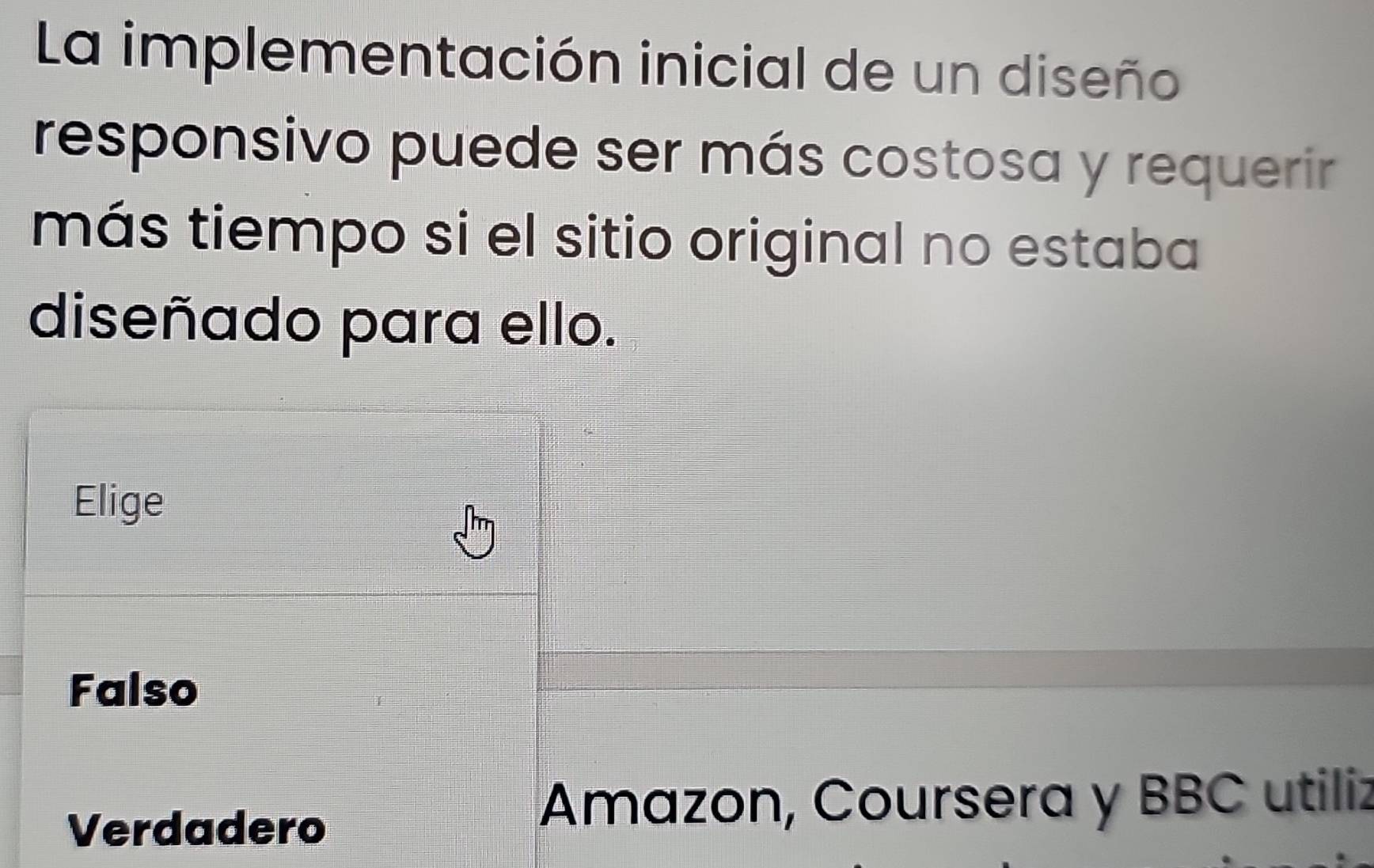 La implementación inicial de un diseño
responsivo puede ser más costosa y requerir
más tiempo si el sitio original no estaba
diseñado para ello.
Elige
Falso
Verdadero
Amazon, Coursera y BBC utiliz