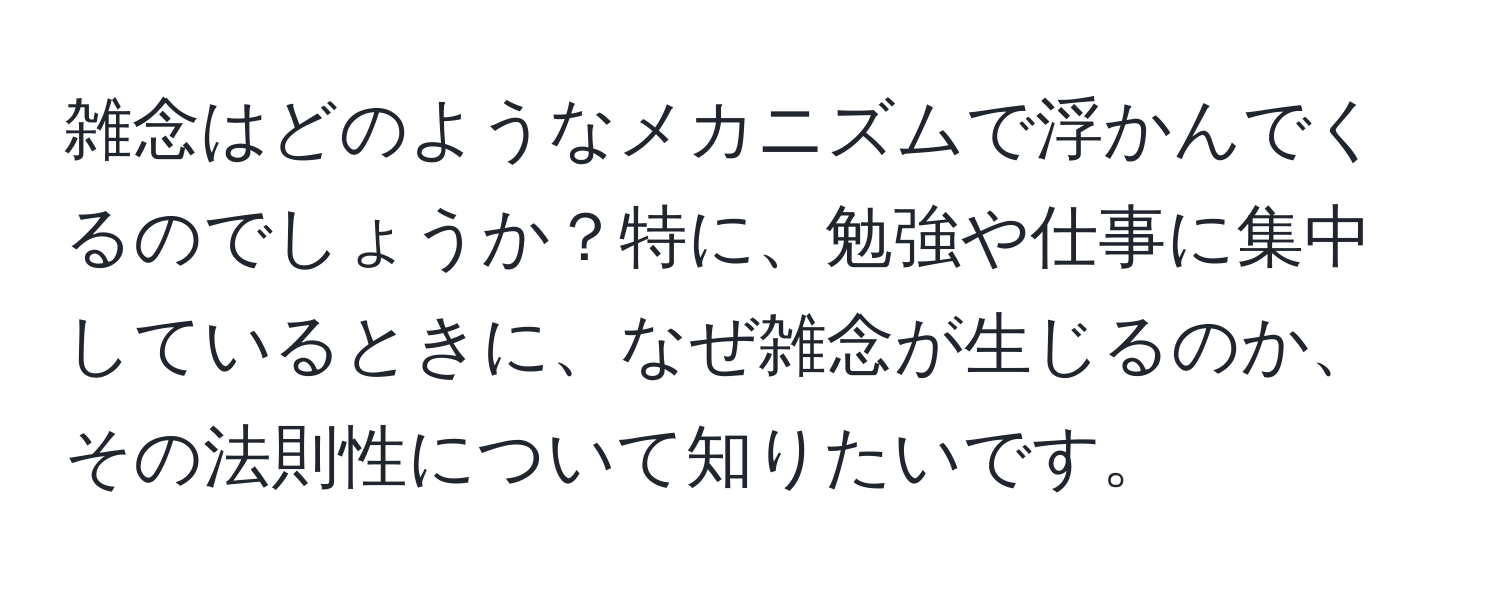 雑念はどのようなメカニズムで浮かんでくるのでしょうか？特に、勉強や仕事に集中しているときに、なぜ雑念が生じるのか、その法則性について知りたいです。