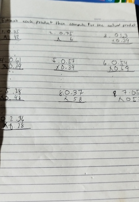 Estimake each product then commuine for the actueal produecr
beginarrayr 1.0.35 * 42 hline endarray 2 beginarrayr 0.75 * 6 hline endarray 3. beginarrayr 0.1.3 * 0.34 hline endarray
beginarrayr 4.0.61 * 0.39 hline endarray beginarrayr 5.0.57 * 0.34 hline endarray beginarrayr 0.54 * 0.69 hline endarray
-
beginarrayr 5.28 * 0.48 hline endarray
beginarrayr 8.0.37 * 58 hline endarray beginarrayr 7.05 * 05 endarray
beginarrayr 2.36 * -8.28 hline endarray