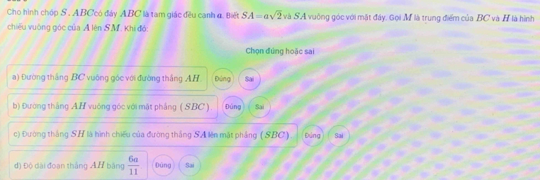 Cho hình chóp S . ABCcó đáy ABC là tam giác đều cạnh đ. Biết SA=asqrt(2) và SA vuông góc với mặt đầy. Gọi M là trung điểm của BC và H là hình
chiếu vuông góc của A lên SM. Khi đó:
Chọn đúng hoặc sai
a) Đường thắng BC vuông góc với đường thắng AH, Đúng Sai
b) Đường thắng AH vuông góc với mặt phầng ( SBC). Đúng Sai
c) Đường thắng SH là hình chiếu của đường thắng SA lên mặt phầng ( SBC). Đúng Sai
d) Độ dài đoạn thắng AH bằng  6a/11  Đúng Sai