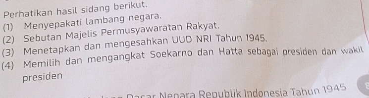 Perhatikan hasil sidang berikut. 
(1) Menyepakati lambang negara. 
(2) Sebutan Majelis Permusyawaratan Rakyat. 
(3) Menetapkan dan mengesahkan UUD NRI Tahun 1945. 
(4) Memilih dan mengangkat Soekarno dan Hatta sebagai presiden dan wakil 
presiden 
a car N egara Republik Indonesia Tahun 1945