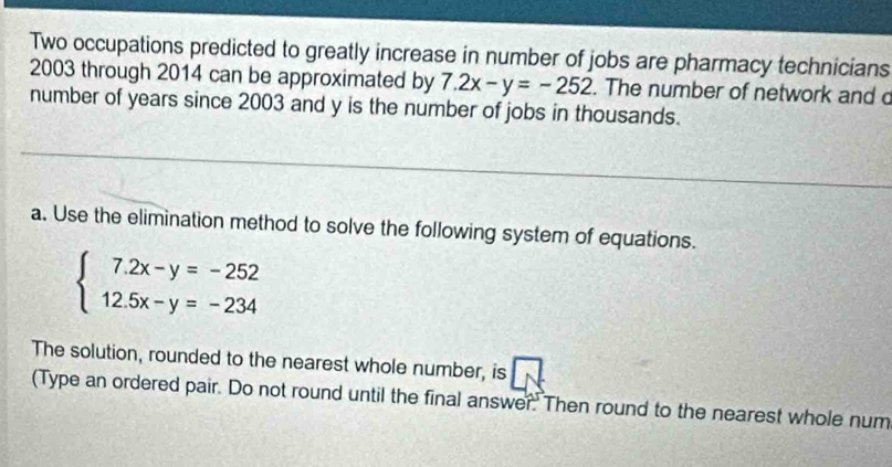 Two occupations predicted to greatly increase in number of jobs are pharmacy technicians
2003 through 2014 can be approximated by 7.2x-y=-252. The number of network and c
number of years since 2003 and y is the number of jobs in thousands.
a. Use the elimination method to solve the following system of equations.
beginarrayl 7.2x-y=-252 12.5x-y=-234endarray.
The solution, rounded to the nearest whole number, is
(Type an ordered pair. Do not round until the final answer.' Then round to the nearest whole num