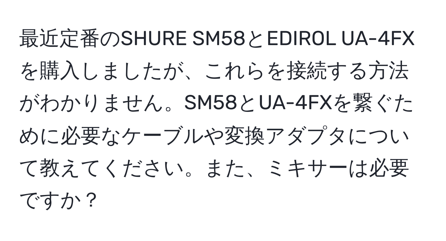 最近定番のSHURE SM58とEDIROL UA-4FXを購入しましたが、これらを接続する方法がわかりません。SM58とUA-4FXを繋ぐために必要なケーブルや変換アダプタについて教えてください。また、ミキサーは必要ですか？