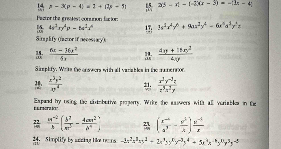 p-3(p-4)=2+(2p+5) 15. 2(5-x)-(-2)(x-3)=-(3x-4)
(31) (31) 
Factor the greatest common factor: 
16. 4a^2xy^4p-6a^2x^4 17. 3a^2x^4y^6+9ax^2y^4-6x^4a^2y^5z
(35) (35) 
Simplify (factor if necessary): 
18.  (6x-36x^2)/6x  19.  (4xy+16xy^2)/4xy 
(35) 
(35) 
Simplify. Write the answers with all variables in the numerator. 
20.  x^3y^2/xy^4  21.  (x^3y^(-3)z)/z^5x^2y 
(40) (40) 
Expand by using the distributive property. Write the answers with all variables in the 
numerator. 
22.  (m^(-2))/b ( b^2/m^3 - 4am^2/b^4 ) 23. ( (x^(-4))/a^3 - a^3/x ) (a^(-3))/x 
(40) 
(40) 
24. Simplify by adding like terms: -3x^2x^0xy^2+2x^3yy^0y^(-3)y^4+5x^3x^(-6)y^0y^3y^(-5)
(21)