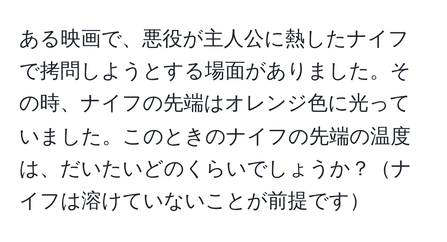 ある映画で、悪役が主人公に熱したナイフで拷問しようとする場面がありました。その時、ナイフの先端はオレンジ色に光っていました。このときのナイフの先端の温度は、だいたいどのくらいでしょうか？ナイフは溶けていないことが前提です