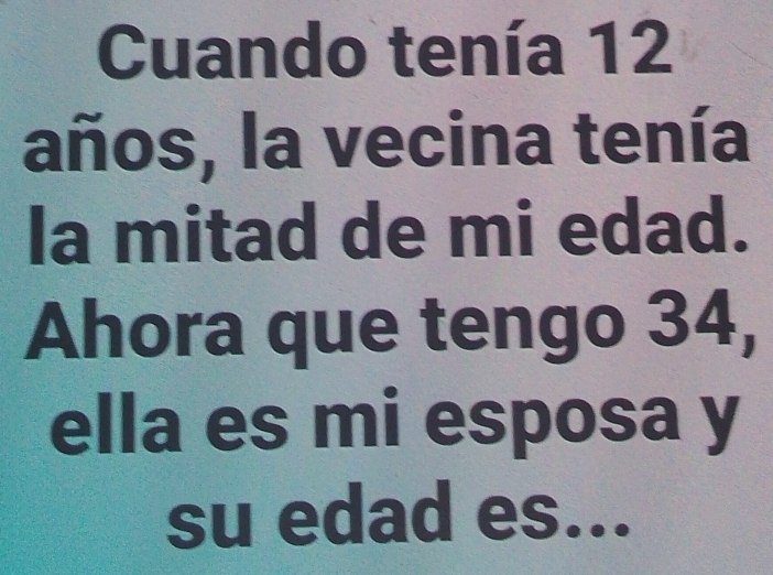 Cuando tenía 12
años, la vecina tenía 
la mitad de mi edad. 
Ahora que tengo 34, 
ella es mi esposa y 
su edad es...