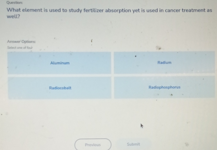 What element is used to study fertilizer absorption yet is used in cancer treatment as
well?
Answer Options:
Select one of four
Aluminum Radium
Radiocobalt Radiophosphorus
Previous Submit