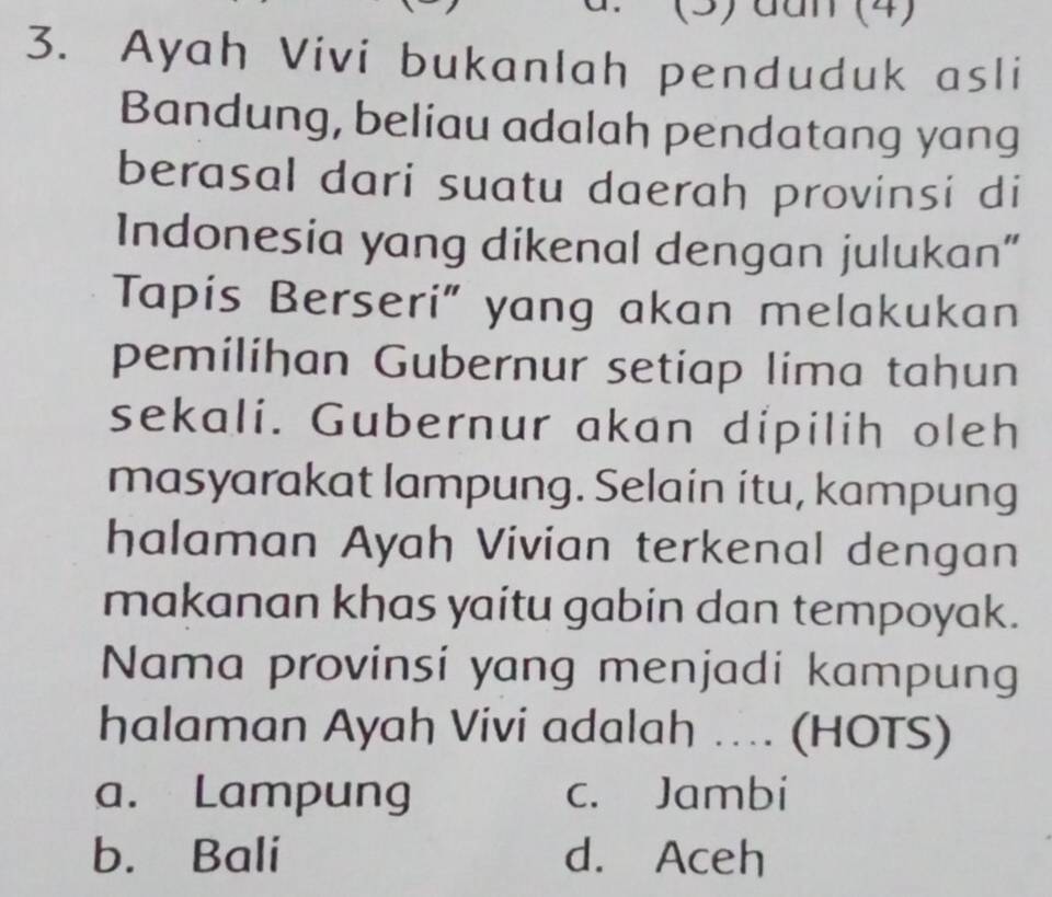 (3) đan (4)
3. Ayah Vivi bukanlah penduduk asli
Bandung, beliau adalah pendatang yang
berasal dari suatu daerah provinsi di
Indonesia yang dikenal dengan julukan”
Tapis Berseri" yang akan melakukan
pemilihan Gubernur setiap lima tahun
sekali. Gubernur akan dipilih oleh
masyarakat lampung. Selain itu, kampung
halaman Ayah Vivian terkenal dengan
makanan khas yaitu gabin dan tempoyak.
Nama provinsi yang menjadi kampung
halaman Ayah Vivi adalah ….. (HOTS)
a. Lampung c. Jambi
b. Bali d. Aceh