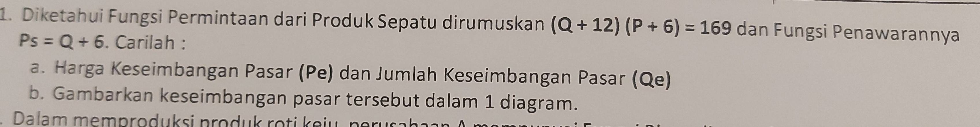 Diketahui Fungsi Permintaan dari Produk Sepatu dirumuskan (Q+12)(P+6)=169 dan Fungsi Penawarannya
Ps=Q+6. Carilah : 
a. Harga Keseimbangan Pasar (Pe) dan Jumlah Keseimbangan Pasar (Qe) 
b. Gambarkan keseimbangan pasar tersebut dalam 1 diagram. 
Dalam memproduksi produk roti keiu n